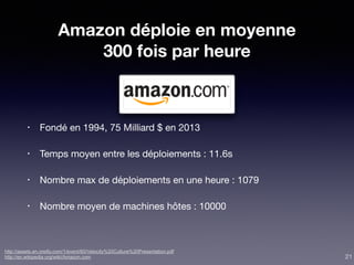 Amazon déploie en moyenne
300 fois par heure
• Fondé en 1994, 75 Milliard $ en 2013

• Temps moyen entre les déploiements : 11.6s

• Nombre max de déploiements en une heure : 1079

• Nombre moyen de machines hôtes : 10000
http://assets.en.oreilly.com/1/event/60/Velocity%20Culture%20Presentation.pdf
http://en.wikipedia.org/wiki/Amazon.com 21
 