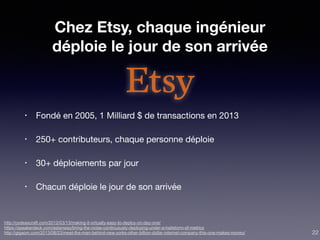 Chez Etsy, chaque ingénieur
déploie le jour de son arrivée
• Fondé en 2005, 1 Milliard $ de transactions en 2013

• 250+ contributeurs, chaque personne déploie

• 30+ déploiements par jour

• Chacun déploie le jour de son arrivée
http://codeascraft.com/2012/03/13/making-it-virtually-easy-to-deploy-on-day-one/
https://speakerdeck.com/astanway/bring-the-noise-continuously-deploying-under-a-hailstorm-of-metrics
http://gigaom.com/2013/08/23/meet-the-man-behind-new-yorks-other-billion-dollar-internet-company-this-one-makes-money/ 22
 