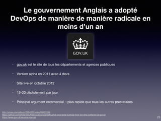 Le gouvernement Anglais a adopté
DevOps de manière de manière radicale en
moins d’un an
• gov.uk est le site de tous les départements et agences publiques 

• Version alpha en 2011 avec 4 devs

• Site live en octobre 2012

• 15-20 déploiement par jour

• Principal argument commercial : plus rapide que tous les autres prestataires
http://vimeo.com/album/2384821/video/66622266
https://github.com/philandstuff/devopsdaysparis#kushal-pisavadia-kushalp-how-we-ship-software-at-govuk
https://www.gov.uk/service-manual 23
 
