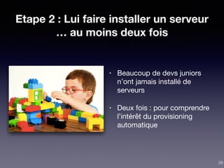 Etape 2 : Lui faire installer un serveur
… au moins deux fois
• Beaucoup de devs juniors
n’ont jamais installé de
serveurs

• Deux fois : pour comprendre
l’intérêt du provisioning
automatique
29
 