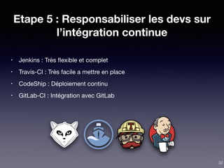 Etape 5 : Responsabiliser les devs sur
l’intégration continue
• Jenkins : Très ﬂexible et complet

• Travis-CI : Très facile a mettre en place

• CodeShip : Déploiement continu

• GitLab-CI : Intégration avec GitLab
32
 