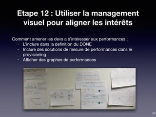 Etape 12 : Utiliser la management
visuel pour aligner les intérêts
Comment amener les devs a s’intéresser aux performances :

• L’inclure dans la deﬁnition du DONE

• Inclure des solutions de mesure de performances dans le
provisioning

• Aﬃcher des graphes de performances
39
 