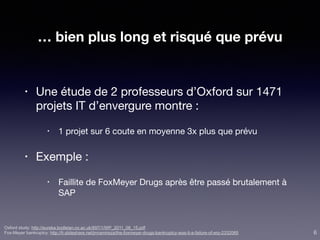 … bien plus long et risqué que prévu
• Une étude de 2 professeurs d’Oxford sur 1471
projets IT d’envergure montre :

• 1 projet sur 6 coute en moyenne 3x plus que prévu

• Exemple :

• Faillite de FoxMeyer Drugs après être passé brutalement à
SAP
Oxford study: http://eureka.bodleian.ox.ac.uk/897/1/WP_2011_08_15.pdf
Fox-Meyer bankruptcy: http://fr.slideshare.net/jmramireza/the-foxmeyer-drugs-bankruptcy-was-it-a-failure-of-erp-2332065 6
 
