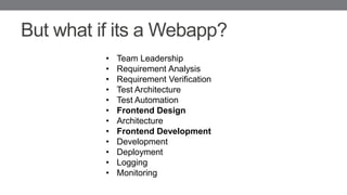 But what if its a Webapp?
• Team Leadership
• Requirement Analysis
• Requirement Verification
• Test Architecture
• Test Automation
• Frontend Design
• Architecture
• Frontend Development
• Development
• Deployment
• Logging
• Monitoring
 