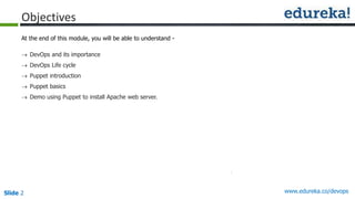 Slide 2 www.edureka.co/devops
Objectives
At the end of this module, you will be able to understand -
 DevOps and its importance
 DevOps Life cycle
 Puppet introduction
 Puppet basics
 Demo using Puppet to install Apache web server.
 