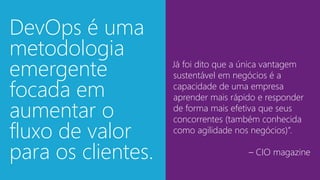 “Já foi dito que a única vantagem
sustentável em negócios é a
capacidade de uma empresa
aprender mais rápido e responder
de forma mais efetiva que seus
concorrentes (também conhecida
como agilidade nos negócios)”.
– CIO magazine
DevOps é uma
metodologia
emergente
focada em
aumentar o
fluxo de valor
para os clientes.
 