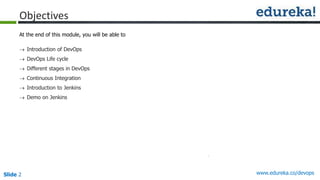 Slide 2 www.edureka.co/devops
Objectives
At the end of this module, you will be able to
 Introduction of DevOps
 DevOps Life cycle
 Different stages in DevOps
 Continuous Integration
 Introduction to Jenkins
 Demo on Jenkins
 