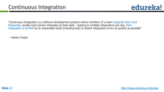 Slide 22 http://www.edureka.co/devops
“Continuous Integration is a software development practice where members of a team integrate their work
frequently, usually each person integrates at least daily - leading to multiple integrations per day. Each
integration is verified by an automated build (including test) to detect integration errors as quickly as possible”
– Martin Fowler
Continuous Integration
 