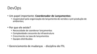 DevOps
• Um papel importante: Coordenador de Lançamentos:
• responsável pela organização do lançamento de versões e pré-produção de
ambientes;
• Por que ele existe?
• Necessidade de coordenar lançamentos
• Complexidade crescente da infraestrutura
• Crescimento na taxa de lançamentos
• Equipes distribuídas
• Gerenciamento de mudanças - disciplina do ITIL
 