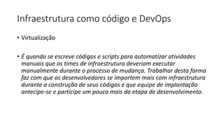 Infraestrutura como código e DevOps
• Virtualização
• É quando se escreve códigos e scripts para automatizar atividades
manuais que os times de infraestrutura deveriam executar
manualmente durante o processo de mudança. Trabalhar desta forma
faz com que os desenvolvedores se importem mais com infraestrutura
durante a construção de seus códigos e que equipe de implantação
antecipe-se e participe um pouco mais da etapa de desenvolvimento.
 