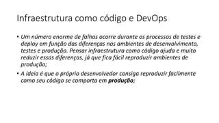 Infraestrutura como código e DevOps
• Um número enorme de falhas ocorre durante os processos de testes e
deploy em função das diferenças nos ambientes de desenvolvimento,
testes e produção. Pensar infraestrutura como código ajuda e muito
reduzir essas diferenças, já que fica fácil reproduzir ambientes de
produção;
• A ideia é que o próprio desenvolvedor consiga reproduzir facilmente
como seu código se comporta em produção;
 