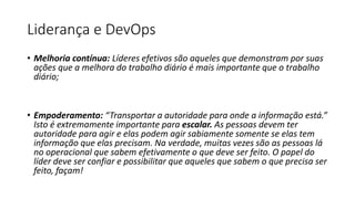 Liderança e DevOps
• Melhoria contínua: Líderes efetivos são aqueles que demonstram por suas
ações que a melhora do trabalho diário é mais importante que o trabalho
diário;
• Empoderamento: “Transportar a autoridade para onde a informação está.”
Isto é extremamente importante para escalar. As pessoas devem ter
autoridade para agir e elas podem agir sabiamente somente se elas tem
informação que elas precisam. Na verdade, muitas vezes são as pessoas lá
no operacional que sabem efetivamente o que deve ser feito. O papel do
líder deve ser confiar e possibilitar que aqueles que sabem o que precisa ser
feito, façam!
 