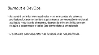 Burnout e DevOps
• Burnout é uma das consequências mais marcantes do estresse
profissional, caracterizando-se geralmente por exaustão emocional,
avaliação negativa de si mesmo, depressão e insensibilidade com
relação a quase tudo e todos (até como defesa emocional)
• O problema pode não estar nas pessoas, mas nos processos.
 