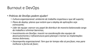 Burnout e DevOps
• Práticas de DevOps podem ajudar!
• Cultura organizacional: ambiente de trabalho respeitoso e que dê suporte;
• Plano de deploy: planos que evitem que o deploy de aplicações seja
estressante;
• Líder de equipe: exercer seu papel de distribuir de maneira balanceada carga
de trabalho e eliminar barreiras;
• Investimento em DevOps: investir na coordenação das equipes de
desenvolvimento e infraestrutura para planejar e tornar as implantações
menos dolorosas;
• Desempenho organizacional: Tem que ter tempo não só pra fazer, mas para
melhorar a forma de fazer;
 