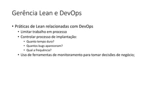 Gerência Lean e DevOps
• Práticas de Lean relacionadas com DevOps
• Limitar trabalho em processo
• Controlar processo de implantação:
• Quanto tempo dura?
• Quantos bugs apareceram?
• Qual a frequência?
• Uso de ferramentas de monitoramento para tomar decisões de negócio;
 