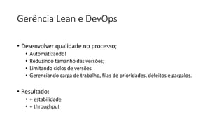 Gerência Lean e DevOps
• Desenvolver qualidade no processo;
• Automatizando!
• Reduzindo tamanho das versões;
• Limitando ciclos de versões
• Gerenciando carga de trabalho, filas de prioridades, defeitos e gargalos.
• Resultado:
• + estabilidade
• + throughput
 