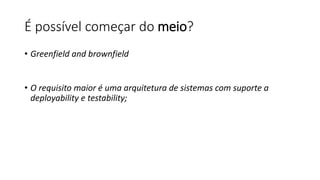 É possível começar do meio?
• Greenfield and brownfield
• O requisito maior é uma arquitetura de sistemas com suporte a
deployability e testability;
 