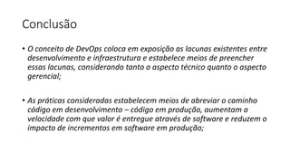 Conclusão
• O conceito de DevOps coloca em exposição as lacunas existentes entre
desenvolvimento e infraestrutura e estabelece meios de preencher
essas lacunas, considerando tanto o aspecto técnico quanto o aspecto
gerencial;
• As práticas consideradas estabelecem meios de abreviar o caminho
código em desenvolvimento – código em produção, aumentam a
velocidade com que valor é entregue através de software e reduzem o
impacto de incrementos em software em produção;
 