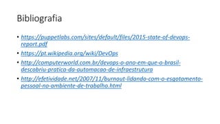 Bibliografia
• https://puppetlabs.com/sites/default/files/2015-state-of-devops-
report.pdf
• https://pt.wikipedia.org/wiki/DevOps
• http://computerworld.com.br/devops-o-ano-em-que-o-brasil-
descobriu-pratica-da-automacao-de-infraestrutura
• http://efetividade.net/2007/11/burnout-lidando-com-o-esgotamento-
pessoal-no-ambiente-de-trabalho.html
 
