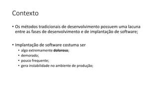Contexto
• Os métodos tradicionais de desenvolvimento possuem uma lacuna
entre as fases de desenvolvimento e de implantação de software;
• Implantação de software costuma ser
• algo extremamente doloroso;
• demorado;
• pouco frequente;
• gera instabilidade no ambiente de produção;
 