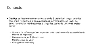 Contexto
• DevOps se insere em um contexto onde é preferível lançar versões
com mais frequência e com pequenos incrementos, ao invés de
deixar acumular modificações e lançá-las todas de uma vez. Dessa
forma:
• Sistemas de software podem responder mais rapidamente às necessidades do
modelo de negócios;
• Menos mudanças  Menos riscos
• Maior entrega de valor;
• Vantagem de mercado;
 