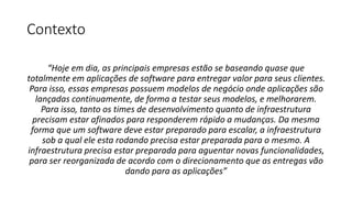 Contexto
“Hoje em dia, as principais empresas estão se baseando quase que
totalmente em aplicações de software para entregar valor para seus clientes.
Para isso, essas empresas possuem modelos de negócio onde aplicações são
lançadas continuamente, de forma a testar seus modelos, e melhorarem.
Para isso, tanto os times de desenvolvimento quanto de infraestrutura
precisam estar afinados para responderem rápido a mudanças. Da mesma
forma que um software deve estar preparado para escalar, a infraestrutura
sob a qual ele esta rodando precisa estar preparada para o mesmo. A
infraestrutura precisa estar preparada para aguentar novas funcionalidades,
para ser reorganizada de acordo com o direcionamento que as entregas vão
dando para as aplicações”
 