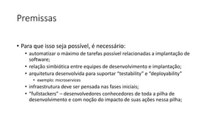 Premissas
• Para que isso seja possível, é necessário:
• automatizar o máximo de tarefas possível relacionadas a implantação de
software;
• relação simbiótica entre equipes de desenvolvimento e implantação;
• arquitetura desenvolvida para suportar “testability” e “deployability”
• exemplo: microservices
• infraestrutura deve ser pensada nas fases iniciais;
• “fullstackers” – desenvolvedores conhecedores de toda a pilha de
desenvolvimento e com noção do impacto de suas ações nessa pilha;
 