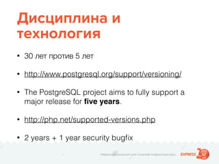 Надежные решения для сложной инфраструктуры
Дисциплина и
технология
• 30 лет против 5 лет
• http://www.postgresql.org/support/versioning/
• The PostgreSQL project aims to fully support a
major release for ﬁve years.
• http://php.net/supported-versions.php
• 2 years + 1 year security bugﬁx
 