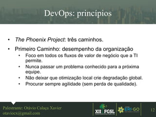 3ªEDIÇÃO
12
DevOps: princípios
Palestrante: Otávio Calaça Xavier
otaviocx@gmail.com
• The Phoenix Project: três caminhos.
• Primeiro Caminho: desempenho da organização
• Foco em todos os fluxos de valor de negócio que a TI
permite.
• Nunca passar um problema conhecido para a próxima
equipe.
• Não deixar que otimização local crie degradação global.
• Procurar sempre agilidade (sem perda de qualidade).
 