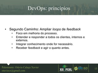 3ªEDIÇÃO
13
DevOps: princípios
Palestrante: Otávio Calaça Xavier
otaviocx@gmail.com
• Segundo Caminho: Ampliar loops de feedback
• Foco em melhoria do processo.
• Entender e responder a todos os clientes, internos e
externos.
• Integrar conhecimento onde for necessário.
• Receber feedback e agir o quanto antes.
 