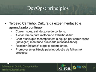 3ªEDIÇÃO
14
DevOps: princípios
Palestrante: Otávio Calaça Xavier
otaviocx@gmail.com
• Terceiro Caminho: Cultura da experimentação e
aprendizado contínuo
• Correr riscos, sair da zona de conforto.
• Alocar tempo para melhorar o trabalho diário.
• Criar rituais que recompensem a equipe por correr riscos
(inovação) mantando qualidade (confiabilidade).
• Receber feedback e agir o quanto antes.
• Promover a resiliência pela introdução de falhas no
processo.
 