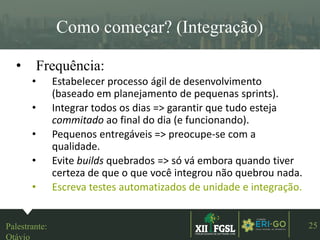 3ªEDIÇÃO
25
Como começar? (Integração)
• Frequência:
• Estabelecer processo ágil de desenvolvimento
(baseado em planejamento de pequenas sprints).
• Integrar todos os dias => garantir que tudo esteja
commitado ao final do dia (e funcionando).
• Pequenos entregáveis => preocupe-se com a
qualidade.
• Evite builds quebrados => só vá embora quando tiver
certeza de que o que você integrou não quebrou nada.
• Escreva testes automatizados de unidade e integração.
Palestrante:
Otávio
 