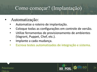 3ªEDIÇÃO
26
Como começar? (Implantação)
• Automatização:
• Automatize o roteiro de implantação.
• Coloque todas as configurações em controle de versão.
• Utilize ferramentas de provisionamento de ambientes
(Vagrant, Puppet, Chef, etc.).
• Implante a cada mudança.
• Escreva testes automatizados de integração e sistema.
Palestrante:
Otávio
 