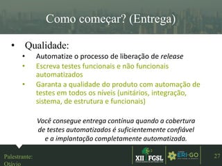 3ªEDIÇÃO
27
Como começar? (Entrega)
• Qualidade:
• Automatize o processo de liberação de release
• Escreva testes funcionais e não funcionais
automatizados
• Garanta a qualidade do produto com automação de
testes em todos os níveis (unitários, integração,
sistema, de estrutura e funcionais)
Você consegue entrega contínua quando a cobertura
de testes automatizados é suficientemente confiável
e a implantação completamente automatizada.
Palestrante:
Otávio
 