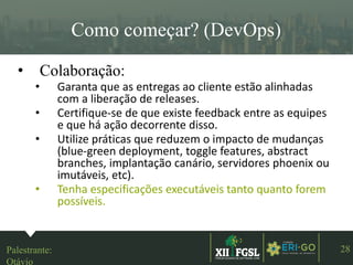 3ªEDIÇÃO
28
Como começar? (DevOps)
• Colaboração:
• Garanta que as entregas ao cliente estão alinhadas
com a liberação de releases.
• Certifique-se de que existe feedback entre as equipes
e que há ação decorrente disso.
• Utilize práticas que reduzem o impacto de mudanças
(blue-green deployment, toggle features, abstract
branches, implantação canário, servidores phoenix ou
imutáveis, etc).
• Tenha especificações executáveis tanto quanto forem
possíveis.
Palestrante:
Otávio
 