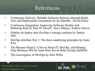 3ªEDIÇÃO
37
Referências
• Continuous Delivery: Reliable Software Releases through Build,
Test, and Deployment Automation by Jez Humble , David Farley
• Continuous Integration: Improving Software Quality and
Reducing Risk by Paul M. Duvall , Steve Matyas, Andrew Glover
• Padrões de deploy para DevOps e entrega contínua by Danilo
Sato
• DevOps distilled, Part 1: The three underlying principles by Gene
Kim
• The Phoenix Project: A Novel About IT, DevOps, and Helping
Your Business Win by Gene Kim, Kevin Behr, George Spafford
• The convergence of DevOps by John Willis
Palestrante: Otávio Calaça Xavier
otaviocx@gmail.com
 