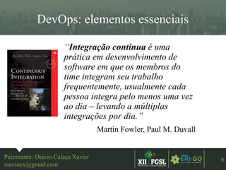 3ªEDIÇÃO
6
DevOps: elementos essenciais
Palestrante: Otávio Calaça Xavier
otaviocx@gmail.com
“Integração contínua é uma
prática em desenvolvimento de
software em que os membros do
time integram seu trabalho
frequentemente, usualmente cada
pessoa integra pelo menos uma vez
ao dia – levando a múltiplas
integrações por dia.”
Martin Fowler, Paul M. Duvall
 