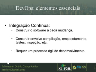 3ªEDIÇÃO
7
DevOps: elementos essenciais
Palestrante: Otávio Calaça Xavier
otaviocx@gmail.com
• Integração Contínua:
• Construir o software a cada mudança.
• Construir envolve compilação, empacotamento,
testes, inspeção, etc.
• Requer um processo ágil de desenvolvimento.
 