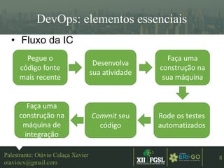 3ªEDIÇÃO
8
DevOps: elementos essenciais
Palestrante: Otávio Calaça Xavier
otaviocx@gmail.com
• Fluxo da IC
Pegue o
código fonte
mais recente
Desenvolva
sua atividade
Faça uma
construção na
sua máquina
Rode os testes
automatizados
Commit seu
código
Faça uma
construção na
máquina de
integração
 