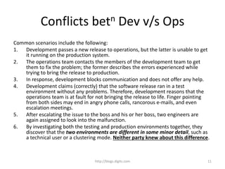 Conflicts betn Dev v/s Ops
Common scenarios include the following:
1. Development passes a new release to operations, but the latter is unable to get
it running on the production system.
2. The operations team contacts the members of the development team to get
them to fix the problem; the former describes the errors experienced while
trying to bring the release to production.
3. In response, development blocks communication and does not offer any help.
4. Development claims (correctly) that the software release ran in a test
environment without any problems. Therefore, development reasons that the
operations team is at fault for not bringing the release to life. Finger pointing
from both sides may end in angry phone calls, rancorous e-mails, and even
escalation meetings.
5. After escalating the issue to the boss and his or her boss, two engineers are
again assigned to look into the malfunction.
6. By investigating both the testing and production environments together, they
discover that the two environments are different in some minor detail, such as
a technical user or a clustering mode. Neither party knew about this difference.
http://blogs.digits.com 11
 