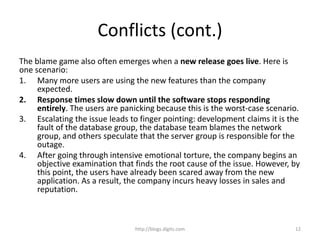 Conflicts (cont.)
The blame game also often emerges when a new release goes live. Here is
one scenario:
1. Many more users are using the new features than the company
expected.
2. Response times slow down until the software stops responding
entirely. The users are panicking because this is the worst-case scenario.
3. Escalating the issue leads to finger pointing: development claims it is the
fault of the database group, the database team blames the network
group, and others speculate that the server group is responsible for the
outage.
4. After going through intensive emotional torture, the company begins an
objective examination that finds the root cause of the issue. However, by
this point, the users have already been scared away from the new
application. As a result, the company incurs heavy losses in sales and
reputation.
http://blogs.digits.com 12
 