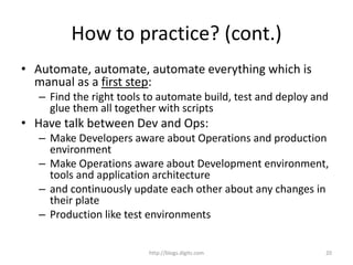 How to practice? (cont.)
• Automate, automate, automate everything which is
manual as a first step:
– Find the right tools to automate build, test and deploy and
glue them all together with scripts
• Have talk between Dev and Ops:
– Make Developers aware about Operations and production
environment
– Make Operations aware about Development environment,
tools and application architecture
– and continuously update each other about any changes in
their plate
– Production like test environments
http://blogs.digits.com 20
 