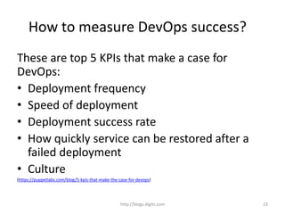 How to measure DevOps success?
These are top 5 KPIs that make a case for
DevOps:
• Deployment frequency
• Speed of deployment
• Deployment success rate
• How quickly service can be restored after a
failed deployment
• Culture
(https://puppetlabs.com/blog/5-kpis-that-make-the-case-for-devops)
http://blogs.digits.com 23
 