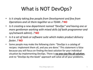 What is NOT DevOps?
• Is it simply taking few people from Development and few from
Operations and sit them together as a TEAM..? NO
• Is it creating a new department named “DevOps” and having one or
more gentleman working with mixed skills (of both programmer and
sys/network admin)..? NO
• Is it a set of tools or software suite which makes product delivery
faster..? NO
• Some people may make the following claim: “DevOps is a catalog of
recipes: implement them all, and you are done.” This statement is false
because you will focus on finding the best solution for your individual
situation by implementing DevOps. There is no one-size-fits-all solution,
and no “DevOps-by-the-book” approach will solve all of your problems.
http://blogs.digits.com 3
 