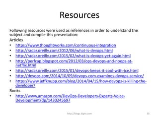 Resources
Following resources were used as references in order to understand the
subject and compile this presentation:
Articles
• https://www.thoughtworks.com/continuous-integration
• http://radar.oreilly.com/2012/06/what-is-devops.html
• http://radar.oreilly.com/2015/02/what-is-devops-yet-again.html
• http://perfcap.blogspot.com/2012/03/ops-devops-and-noops-at-
netflix.html
• http://radar.oreilly.com/2015/01/devops-keeps-it-cool-with-ice.html
• http://devops.com/2014/10/09/devops-com-examines-devops-service/
• https://www.jeffknupp.com/blog/2014/04/15/how-devops-is-killing-the-
developer/
Books
• http://www.amazon.com/DevOps-Developers-Experts-Voice-
Development/dp/1430245697
http://blogs.digits.com 30
 