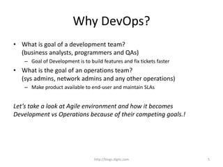Why DevOps?
• What is goal of a development team?
(business analysts, programmers and QAs)
– Goal of Development is to build features and fix tickets faster
• What is the goal of an operations team?
(sys admins, network admins and any other operations)
– Make product available to end-user and maintain SLAs
Let’s take a look at Agile environment and how it becomes
Development vs Operations because of their competing goals.!
http://blogs.digits.com 5
 