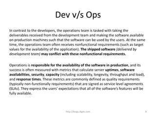Dev v/s Ops
In contrast to the developers, the operations team is tasked with taking the
deliverables received from the development team and making the software available
on production machines such that the software can be used by the users. At the same
time, the operations team often receives nonfunctional requirements (such as target
values for the availability of the application). The shipped software (delivered by
development team) may conflict with these nonfunctional requirements.
Operations is responsible for the availability of the software in production, and its
success is often measured with metrics that calculate server uptimes, software
availabilities, security, capacity (including scalability, longevity, throughput and load),
and response times. These metrics are commonly defined as quality requirements
(typically non-functionally requirements) that are signed as service level agreements
(SLAs). They express the users’ expectations that all of the software’s features will be
fully available.
http://blogs.digits.com 8
 