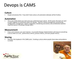 Devops is CAMS
Culture
• People and process first. If you don’t have culture, all automation attempts will be fruitless.
Automation
• This is one of the places you start once you understand your culture. At this point, the tools can start
to stitch together an automation fabric for Devops. Tools for release management, provisioning,
configuration management, systems integration, monitoring and control, and orchestration become
important pieces in building a Devops fabric.
Measurement
• If you can’t measure, you can’t improve. A successful Devops implementation will measure everything
it can as often as it can… performance metrics, process metrics, and even people metrics.
Sharing
• Sharing is the loopback in the CAMS cycle. Creating a culture where people share ideas and problems
is critical.
John Willis
 