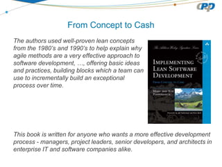 From Concept to Cash
The authors used well-proven lean concepts
from the 1980’s and 1990’s to help explain why
agile methods are a very effective approach to
software development, …, offering basic ideas
and practices, building blocks which a team can
use to incrementally build an exceptional
process over time.
This book is written for anyone who wants a more effective development
process - managers, project leaders, senior developers, and architects in
enterprise IT and software companies alike.
 