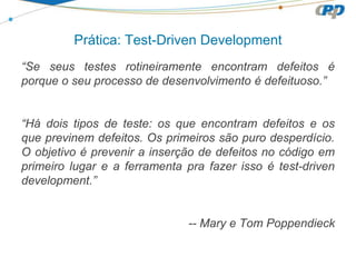 “Se seus testes rotineiramente encontram defeitos é
porque o seu processo de desenvolvimento é defeituoso.”
“Há dois tipos de teste: os que encontram defeitos e os
que previnem defeitos. Os primeiros são puro desperdício.
O objetivo é prevenir a inserção de defeitos no código em
primeiro lugar e a ferramenta pra fazer isso é test-driven
development.”
-- Mary e Tom Poppendieck
Prática: Test-Driven Development
 